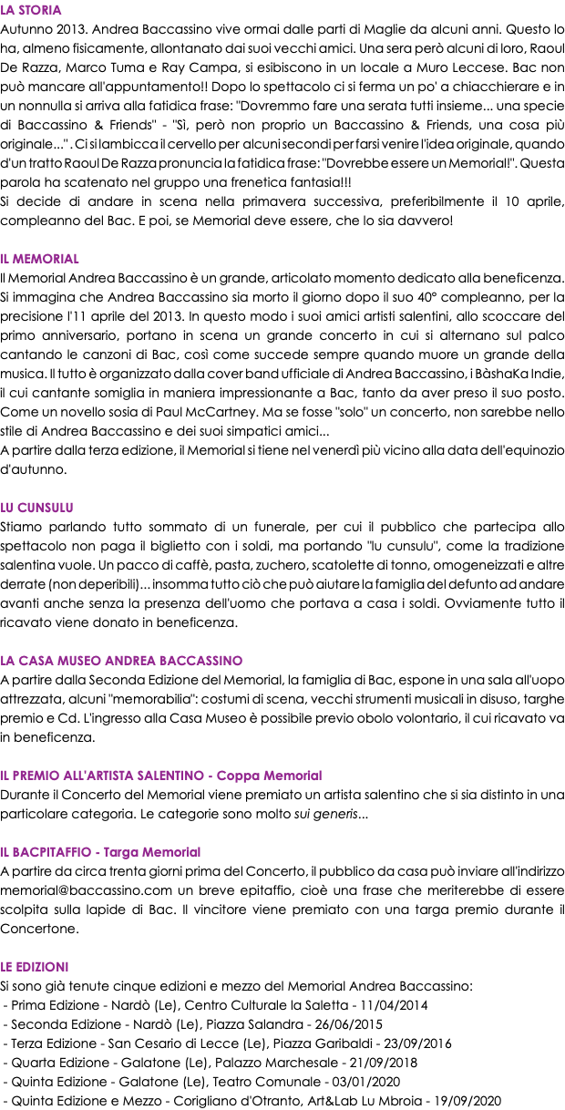 LA STORIA Autunno 2013. Andrea Baccassino vive ormai dalle parti di Maglie da alcuni anni. Questo lo ha, almeno fisicamente, allontanato dai suoi vecchi amici. Una sera però alcuni di loro, Raoul De Razza, Marco Tuma e Ray Campa, si esibiscono in un locale a Muro Leccese. Bac non può mancare all'appuntamento!! Dopo lo spettacolo ci si ferma un po' a chiacchierare e in un nonnulla si arriva alla fatidica frase: "Dovremmo fare una serata tutti insieme... una specie di Baccassino & Friends" - "Sì, però non proprio un Baccassino & Friends, una cosa più originale..." . Ci si lambicca il cervello per alcuni secondi per farsi venire l'idea originale, quando d'un tratto Raoul De Razza pronuncia la fatidica frase: "Dovrebbe essere un Memorial!". Questa parola ha scatenato nel gruppo una frenetica fantasia!!! Si decide di andare in scena nella primavera successiva, preferibilmente il 10 aprile, compleanno del Bac. E poi, se Memorial deve essere, che lo sia davvero! IL MEMORIAL Il Memorial Andrea Baccassino è un grande, articolato momento dedicato alla beneficenza. Si immagina che Andrea Baccassino sia morto il giorno dopo il suo 40° compleanno, per la precisione l'11 aprile del 2013. In questo modo i suoi amici artisti salentini, allo scoccare del primo anniversario, portano in scena un grande concerto in cui si alternano sul palco cantando le canzoni di Bac, così come succede sempre quando muore un grande della musica. Il tutto è organizzato dalla cover band ufficiale di Andrea Baccassino, i BàshaKa Indie, il cui cantante somiglia in maniera impressionante a Bac, tanto da aver preso il suo posto. Come un novello sosia di Paul McCartney. Ma se fosse "solo" un concerto, non sarebbe nello stile di Andrea Baccassino e dei suoi simpatici amici... A partire dalla terza edizione, il Memorial si tiene nel venerdì più vicino alla data dell'equinozio d'autunno. LU CUNSULU Stiamo parlando tutto sommato di un funerale, per cui il pubblico che partecipa allo spettacolo non paga il biglietto con i soldi, ma portando "lu cunsulu", come la tradizione salentina vuole. Un pacco di caffè, pasta, zuchero, scatolette di tonno, omogeneizzati e altre derrate (non deperibili)... insomma tutto ciò che può aiutare la famiglia del defunto ad andare avanti anche senza la presenza dell'uomo che portava a casa i soldi. Ovviamente tutto il ricavato viene donato in beneficenza. LA CASA MUSEO ANDREA BACCASSINO A partire dalla Seconda Edizione del Memorial, la famiglia di Bac, espone in una sala all'uopo attrezzata, alcuni "memorabilia": costumi di scena, vecchi strumenti musicali in disuso, targhe premio e Cd. L'ingresso alla Casa Museo è possibile previo obolo volontario, il cui ricavato va in beneficenza. IL PREMIO ALL'ARTISTA SALENTINO - Coppa Memorial Durante il Concerto del Memorial viene premiato un artista salentino che si sia distinto in una particolare categoria. Le categorie sono molto sui generis... IL BACPITAFFIO - Targa Memorial A partire da circa trenta giorni prima del Concerto, il pubblico da casa può inviare all'indirizzo memorial@baccassino.com un breve epitaffio, cioè una frase che meriterebbe di essere scolpita sulla lapide di Bac. Il vincitore viene premiato con una targa premio durante il Concertone. LE EDIZIONI Si sono già tenute cinque edizioni e mezzo del Memorial Andrea Baccassino: - Prima Edizione - Nardò (Le), Centro Culturale la Saletta - 11/04/2014 - Seconda Edizione - Nardò (Le), Piazza Salandra - 26/06/2015 - Terza Edizione - San Cesario di Lecce (Le), Piazza Garibaldi - 23/09/2016 - Quarta Edizione - Galatone (Le), Palazzo Marchesale - 21/09/2018 - Quinta Edizione - Galatone (Le), Teatro Comunale - 03/01/2020 - Quinta Edizione e Mezzo - Corigliano d'Otranto, Art&Lab Lu Mbroia - 19/09/2020