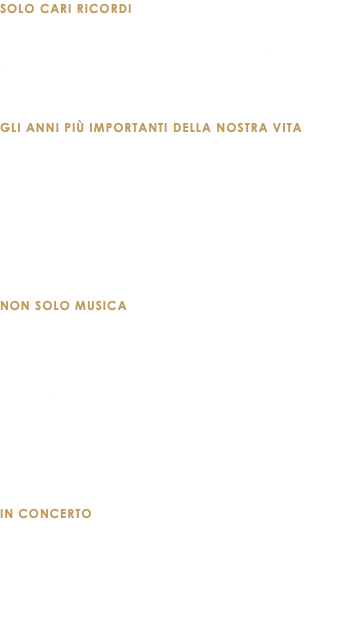 SOLO CARI RICORDI Questo tributo salentino ai Pooh è proposto da artisti ormai affermati da anni sulla scena locale e non solo, i quali hanno deciso di gettarsi anima e corpo in questo progetto, uniti da una grande e “insana” passione per la storica band che ha attraversato per 50 anni la musica leggera italiana. GLI ANNI PIÙ IMPORTANTI DELLA NOSTRA VITA Con questo progetto si vuole rendere un tributo ai ricordi che legano noi tutti alle canzoni dei Pooh. Lo spettacolo vuole ricreare, nel pubblico, oltre che nei musicisti stessi, una sorta di “nostalgia positiva”, una “malinconia energizzante”, per far riemergere la forza, le emozioni, la “benzina” che avevamo dentro quando da giovani ascoltavamo “Chi fermerà la musica”, “Io sono vivo”, “Rotolando Respirando”, “Giorni Infiniti” e tutti i meravigliosi capolavori dei quattro orsacchiotti. NON SOLO MUSICA Durante lo spettacolo i musicisti dedicano un po’ di spazio al racconto di aneddoti della loro vita privata legati a un particolare disco, una canzone o un concerto a cui hanno avuto modo di assistere (o che si sono clamorosamente persi...), sperando di stimolare lo stesso tipo di ricordo emozionante anche nel pubblico. Il nome Solo Cari Ricordi si ispira all’omonima canzone contenuta nell’album “Parsifal” del 1973: il primo che vedeva i Pooh nella storica formazione Facchinetti - Battaglia - Canzian - D’Orazio. IN CONCERTO Ispirato soprattutto (ma non solo) alle performance live dei Pooh degli anni dal ‘73 all’82, lo spettacolo SOLO CARI RICORDI è suonato e cantato interamente dal vivo, senza l’ausilio di tracce preregistrate o sequenze computerizzate. Tutto quello che il pubblico sente viene direttamente dalle mani dei musicisti e dalle voci dei cantanti. 