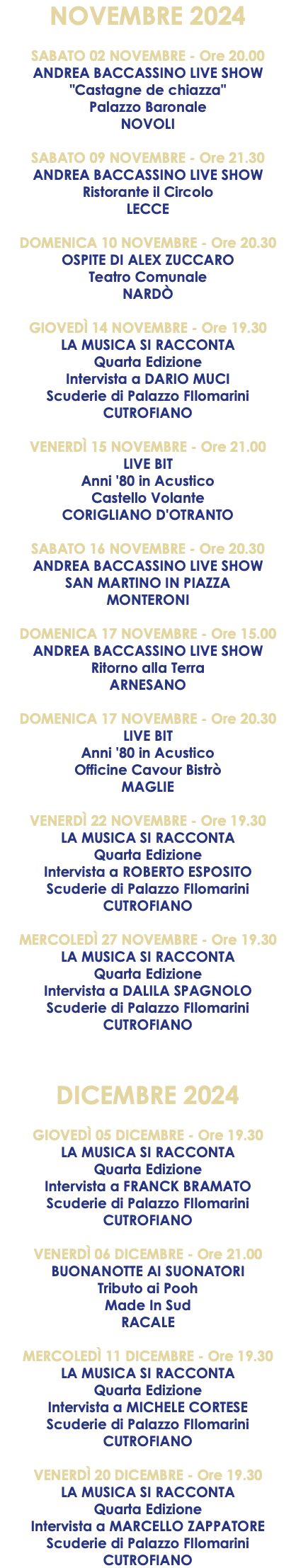 NOVEMBRE 2024 SABATO 02 NOVEMBRE - Ore 20.00 ANDREA BACCASSINO LIVE SHOW "Castagne de chiazza" Palazzo Baronale NOVOLI SABATO 09 NOVEMBRE - Ore 21.30 ANDREA BACCASSINO LIVE SHOW Ristorante il Circolo LECCE DOMENICA 10 NOVEMBRE - Ore 20.30 OSPITE DI ALEX ZUCCARO Teatro Comunale NARDÒ GIOVEDÌ 14 NOVEMBRE - Ore 19.30 LA MUSICA SI RACCONTA Quarta Edizione Intervista a DARIO MUCI Scuderie di Palazzo FIlomarini CUTROFIANO VENERDÌ 15 NOVEMBRE - Ore 21.00 LIVE BIT Anni '80 in Acustico Castello Volante CORIGLIANO D'OTRANTO SABATO 16 NOVEMBRE - Ore 20.30 ANDREA BACCASSINO LIVE SHOW SAN MARTINO IN PIAZZA MONTERONI DOMENICA 17 NOVEMBRE - Ore 15.00 ANDREA BACCASSINO LIVE SHOW Ritorno alla Terra ARNESANO DOMENICA 17 NOVEMBRE - Ore 20.30 LIVE BIT Anni '80 in Acustico Officine Cavour Bistrò MAGLIE VENERDÌ 22 NOVEMBRE - Ore 19.30 LA MUSICA SI RACCONTA Quarta Edizione Intervista a ROBERTO ESPOSITO Scuderie di Palazzo FIlomarini CUTROFIANO MERCOLEDÌ 27 NOVEMBRE - Ore 19.30 LA MUSICA SI RACCONTA Quarta Edizione Intervista a DALILA SPAGNOLO Scuderie di Palazzo FIlomarini CUTROFIANO DICEMBRE 2024 GIOVEDÌ 05 DICEMBRE - Ore 19.30 LA MUSICA SI RACCONTA Quarta Edizione Intervista a FRANCK BRAMATO Scuderie di Palazzo FIlomarini CUTROFIANO VENERDÌ 06 DICEMBRE - Ore 21.00 BUONANOTTE AI SUONATORI Tributo ai Pooh Made In Sud RACALE MERCOLEDÌ 11 DICEMBRE - Ore 19.30 LA MUSICA SI RACCONTA Quarta Edizione Intervista a MICHELE CORTESE Scuderie di Palazzo FIlomarini CUTROFIANO VENERDÌ 20 DICEMBRE - Ore 19.30 LA MUSICA SI RACCONTA Quarta Edizione Intervista a MARCELLO ZAPPATORE Scuderie di Palazzo FIlomarini CUTROFIANO