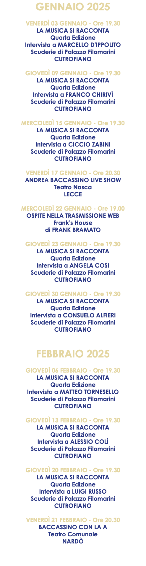 GENNAIO 2025 VENERDÌ 03 GENNAIO - Ore 19.30 LA MUSICA SI RACCONTA Quarta Edizione Intervista a MARCELLO D'IPPOLITO Scuderie di Palazzo Filomarini CUTROFIANO GIOVEDÌ 09 GENNAIO - Ore 19.30 LA MUSICA SI RACCONTA Quarta Edizione Intervista a FRANCO CHIRIVÌ Scuderie di Palazzo Filomarini CUTROFIANO MERCOLEDÌ 15 GENNAIO - Ore 19.30 LA MUSICA SI RACCONTA Quarta Edizione Intervista a CICCIO ZABINI Scuderie di Palazzo Filomarini CUTROFIANO VENERDÌ 17 GENNAIO - Ore 20.30 ANDREA BACCASSINO LIVE SHOW Teatro Nasca LECCE MERCOLEDÌ 22 GENNAIO - Ore 19.00 OSPITE NELLA TRASMISSIONE WEB Frank's House di FRANK BRAMATO GIOVEDÌ 23 GENNAIO - Ore 19.30 LA MUSICA SI RACCONTA Quarta Edizione Intervista a ANGELA COSI Scuderie di Palazzo Filomarini CUTROFIANO GIOVEDÌ 30 GENNAIO - Ore 19.30 LA MUSICA SI RACCONTA Quarta Edizione Intervista a CONSUELO ALFIERI Scuderie di Palazzo Filomarini CUTROFIANO FEBBRAIO 2025 GIOVEDÌ 06 FEBBRAIO - Ore 19.30 LA MUSICA SI RACCONTA Quarta Edizione Intervista a MATTEO TORNESELLO Scuderie di Palazzo Filomarini CUTROFIANO GIOVEDÌ 13 FEBBRAIO - Ore 19.30 LA MUSICA SI RACCONTA Quarta Edizione Intervista a ALESSIO COLÌ Scuderie di Palazzo Filomarini CUTROFIANO GIOVEDÌ 20 FEBBRAIO - Ore 19.30 LA MUSICA SI RACCONTA Quarta Edizione Intervista a LUIGI RUSSO Scuderie di Palazzo Filomarini CUTROFIANO VENERDÌ 21 FEBBRAIO - Ore 20.30 BACCASSINO CON LA A Teatro Comunale NARDÒ 